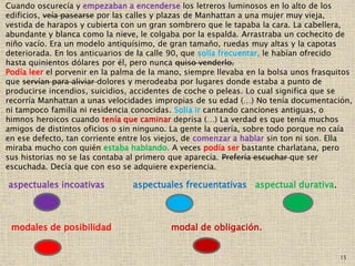 15
Cuando oscurecía y empezaban a encenderse los letreros luminosos en lo alto de los
edificios, veía pasearse por las calles y plazas de Manhattan a una mujer muy vieja,
vestida de harapos y cubierta con un gran sombrero que le tapaba la cara. La cabellera,
abundante y blanca como la nieve, le colgaba por la espalda. Arrastraba un cochecito de
niño vacío. Era un modelo antiquísimo, de gran tamaño, ruedas muy altas y la capotas
deteriorada. En los anticuarios de la calle 90, que solía frecuentar, le habían ofrecido
hasta quinientos dólares por él, pero nunca quiso venderlo.
Podía leer el porvenir en la palma de la mano, siempre llevaba en la bolsa unos frasquitos
que servían para aliviar dolores y merodeaba por lugares donde estaba a punto de
producirse incendios, suicidios, accidentes de coche o peleas. Lo cual significa que se
recorría Manhattan a unas velocidades impropias de su edad (…) No tenía documentación,
ni tampoco familia ni residencia conocidas. Solía ir cantando canciones antiguas, o
himnos heroicos cuando tenía que caminar deprisa (…) La verdad es que tenía muchos
amigos de distintos oficios o sin ninguno. La gente la quería, sobre todo porque no caía
en ese defecto, tan corriente entre los viejos, de comenzar a hablar sin ton ni son. Ella
miraba mucho con quién estaba hablando. A veces podía ser bastante charlatana, pero
sus historias no se las contaba al primero que aparecía. Prefería escuchar que ser
escuchada. Decía que con eso se adquiere experiencia.
aspectuales incoativas aspectuales frecuentativas aspectual durativa.
modales de posibilidad modal de obligación.
 