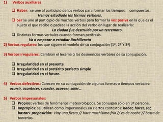 9
1) Verbos auxiliares
 Haber: se une al participio de los verbos para formar los tiempos compuestos:
Hemos estudiado las formas verbales.
 Ser se une al participio de muchos verbos para formar la voz pasiva en la que es el
sujeto el que recibe o padece la acción del verbo en lugar de realizarla:
La ciudad fue destruida por un terremoto.
 Distintas formas verbales cuando forman perífrasis.
Va a empezar a estudiar Bachillerato
2) Verbos regulares: los que siguen el modelo de su conjugación (1ª, 2º Y 3ª)
3) Verbos irregulares: Cambian el lexema o las desinencias verbales de su conjugación.
 Irregularidad en el presente
 Irregularidad en el pretérito perfecto simple
 Irregularidad en el futuro.
4) Verbos defectivos: Carecen en su conjugación de algunas formas o tiempos verbales:
ocurrir, acontecer, suceder, acaecer, soler…
5) Verbos impersonales:
 Propios: verbos de fenómenos meteorológicos. Se conjugan sólo en 3ª persona.
 Impropios: se utilizan como impersonales en ciertos contextos: haber, hacer, ser,
bastar+ preposición: Hay una fiesta // hace muchísimo frío // es de noche // basta de
tonterías.
 
