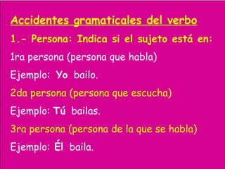 Accidentes gramaticales del verbo
1.- Persona: Indica si el sujeto está en:
1ra persona (persona que habla)
Ejemplo: Yo bailo.
2da persona (persona que escucha)
Ejemplo: Tú bailas.
3ra persona (persona de la que se habla)
Ejemplo: Él baila.
 
