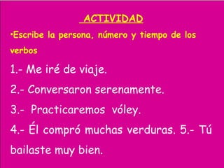 ACTIVIDAD
•Escribe la persona, número y tiempo de los
verbos
1.- Me iré de viaje.
2.- Conversaron serenamente.
3.- Practicaremos vóley.
4.- Él compró muchas verduras. 5.- Tú
bailaste muy bien.
 