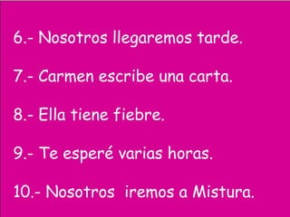 6.- Nosotros llegaremos tarde.
7.- Carmen escribe una carta.
8.- Ella tiene fiebre.
9.- Te esperé varias horas.
10.- Nosotros iremos a Mistura.
 