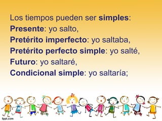 Los tiempos pueden ser simples:
Presente: yo salto,
Pretérito imperfecto: yo saltaba,
Pretérito perfecto simple: yo salté,
Futuro: yo saltaré,
Condicional simple: yo saltaría;
 