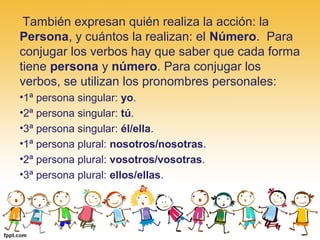  También expresan quién realiza la acción: la 
Persona, y cuántos la realizan: el Número.  Para 
conjugar los verbos hay que saber que cada forma 
tiene persona y número. Para conjugar los 
verbos, se utilizan los pronombres personales:
•1ª persona singular: yo.
•2ª persona singular: tú.
•3ª persona singular: él/ella.
•1ª persona plural: nosotros/nosotras.
•2ª persona plural: vosotros/vosotras.
•3ª persona plural: ellos/ellas.
 