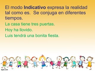 El modo Indicativo expresa la realidad 
tal como es.  Se conjuga en diferentes 
tiempos.
La casa tiene tres puertas.
Hoy ha llovido.
Luis tendrá una bonita fiesta.
 