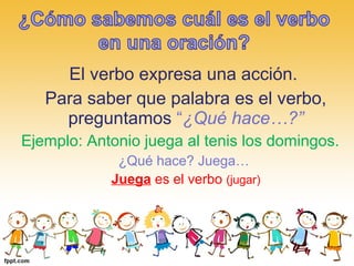 El verbo expresa una acción.
Para saber que palabra es el verbo,
preguntamos “¿Qué hace…?”
Ejemplo: Antonio juega al tenis los domingos.
¿Qué hace? Juega…
Juega es el verbo (jugar)
 