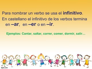 Para nombrar un verbo se usa el infinitivo.
En castellano el infinitivo de los verbos termina
en –ar, en –er o en –ir.
Ejemplos: Cantar, saltar, correr, comer, dormir, salir…
 