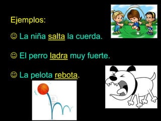 Ejemplos:
 La niña salta la cuerda.
 El perro ladra muy fuerte.
 La pelota rebota.
 