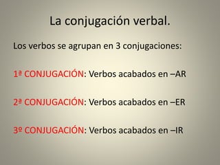 La conjugación verbal.
Los verbos se agrupan en 3 conjugaciones:
1ª CONJUGACIÓN: Verbos acabados en –AR
2ª CONJUGACIÓN: Verbos acabados en –ER
3º CONJUGACIÓN: Verbos acabados en –IR
 