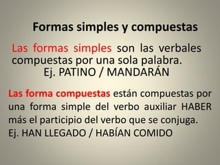 Formas simples y compuestas
Las formas simples son las verbales
compuestas por una sola palabra.
Ej. PATINO / MANDARÁN
Las forma compuestas están compuestas por
una forma simple del verbo auxiliar HABER
más el participio del verbo que se conjuga.
Ej. HAN LLEGADO / HABÍAN COMIDO
 