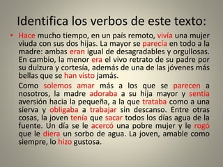 Identifica los verbos de este texto:
• Hace mucho tiempo, en un país remoto, vivía una mujer
viuda con sus dos hijas. La mayor se parecía en todo a la
madre: ambas eran igual de desagradables y orgullosas.
En cambio, la menor era el vivo retrato de su padre por
su dulzura y cortesía, además de una de las jóvenes más
bellas que se han visto jamás.
Como solemos amar más a los que se parecen a
nosotros, la madre adoraba a su hija mayor y sentía
aversión hacia la pequeña, a la que trataba como a una
sierva y obligaba a trabajar sin descanso. Entre otras
cosas, la joven tenía que sacar todos los días agua de la
fuente. Un día se le acercó una pobre mujer y le rogó
que le diera un sorbo de agua. La joven, amable como
siempre, lo hizo gustosa.
• Hace mucho tiempo, en un país remoto, vivía una mujer
viuda con sus dos hijas. La mayor se parecía en todo a la
madre: ambas eran igual de desagradables y orgullosas.
En cambio, la menor era el vivo retrato de su padre por
su dulzura y cortesía, además de una de las jóvenes más
bellas que se han visto jamás.
Como solemos amar más a los que se parecen a
nosotros, la madre adoraba a su hija mayor y sentía
aversión hacia la pequeña, a la que trataba como a una
sierva y obligaba a trabajar sin descanso. Entre otras
cosas, la joven tenía que sacar todos los días agua de la
fuente. Un día se le acercó una pobre mujer y le rogó
que le diera un sorbo de agua. La joven, amable como
siempre, lo hizo gustosa.
 