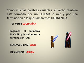 Como muchas palabras variables, el verbo también
está formado por un LEXEMA o raíz y por una
terminación a la que llamaremos DESINENCIA.
Ej. Verbo LUCHARÍAN
Cogemos el Infinitivo
LUCHAR y le quitamos la
terminación –AR
LEXEMA O RAÍZ: LUCH-
DESINENCIA: -ARÍAN
 