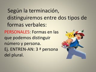 Según la terminación,
distinguiremos entre dos tipos de
formas verbales:
PERSONALES: Formas en las
que podemos distinguir
número y persona.
Ej. ENTREN-AN: 3 ª persona
del plural.
 