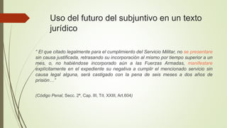 Uso del futuro del subjuntivo en un texto
jurídico
“ El que citado legalmente para el cumplimiento del Servicio Militar, no se presentare
sin causa justificada, retrasando su incorporación al mismo por tiempo superior a un
mes, o, no habiéndose incorporado aún a las Fuerzas Armadas, manifestare
explícitamente en el expediente su negativa a cumplir el mencionado servicio sin
causa legal alguna, será castigado con la pena de seis meses a dos años de
prisión…”
(Código Penal, Secc. 2ª, Cap. III, Tít. XXIII, Art.604)
 