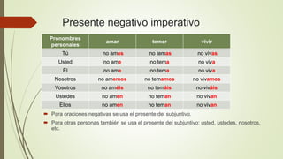 Presente negativo imperativo
 Para oraciones negativas se usa el presente del subjuntivo.
 Para otras personas también se usa el presente del subjuntivo: usted, ustedes, nosotros,
etc.
Pronombres
personales
amar temer vivir
Tú no ames no temas no vivas
Usted no ame no tema no viva
Él no ame no tema no viva
Nosotros no amemos no temamos no vivamos
Vosotros no améis no temáis no viváis
Ustedes no amen no teman no vivan
Ellos no amen no teman no vivan
 