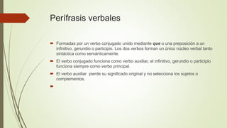 Perífrasis verbales
 Formadas por un verbo conjugado unido mediante que o una preposición a un
infinitivo, gerundio o participio. Los dos verbos forman un único núcleo verbal tanto
sintáctica como semánticamente.
 El verbo conjugado funciona como verbo auxiliar, el infinitivo, gerundio o participio
funciona siempre como verbo principal.
 El verbo auxiliar pierde su significado original y no selecciona los sujetos o
complementos.

 