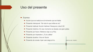 Uso del presente
 Expresa:
 Acción que se realiza en el momento que se habla.
 Presente intemporal: “No todo lo que brilla es oro”
 Presente habitual: Acción habitual. Desayuno a las 6:30
 Presente histórico: En ese momento se desata una gran pelea.
 Presente por futuro: Mañana viajo a La Paz.
 Presente por imperativo: ¡Tú te callas!
 Presente durativo: Vivo en Sucre
 Presente de conato: Ayer casi caigo al río. GRÁFICA DEL TIEMPO
 