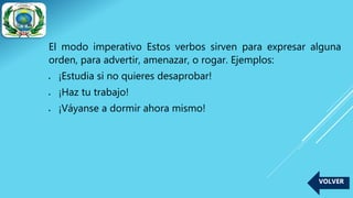 El modo imperativo Estos verbos sirven para expresar alguna
orden, para advertir, amenazar, o rogar. Ejemplos:
 ¡Estudia si no quieres desaprobar!
 ¡Haz tu trabajo!
 ¡Váyanse a dormir ahora mismo!
VOLVER
 