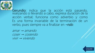 Gerundio: indica que la acción está pasando,
realizando o llevando a cabo, expresa duración de la
acción verbal; funciona como adverbio y como
Es una forma invariable de la terminación de un
verbo, pues siempre va a finalizar en –ndo.
amar → amando
coser → cosiendo
vivir → viviendo
VOLVER
 