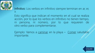 Infinitivo: Los verbos en infinitivo siempre terminan en ar, er,
ir.
Esto significa que indican el momento en el cual se realiza
acción, por lo que los verbos en infinitivo no tienen tiempo,
ni persona, ni número, por lo que requieren de
otro verbo para complementarse.
Ejemplo: Vamos a caminar en la playa – Comer saludable
importante.
VOLVER
 