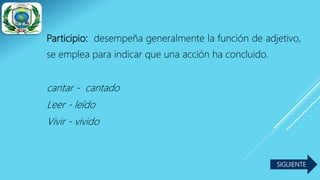Participio: desempeña generalmente la función de adjetivo,
se emplea para indicar que una acción ha concluido.
cantar - cantado
Leer - leído
Vivir - vivido
SIGUIENTE
 