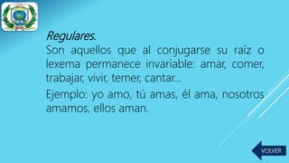 Regulares.
Son aquellos que al conjugarse su raíz o
lexema permanece invariable: amar, comer,
trabajar, vivir, temer, cantar…
Ejemplo: yo amo, tú amas, él ama, nosotros
amamos, ellos aman.
VOLVER
 