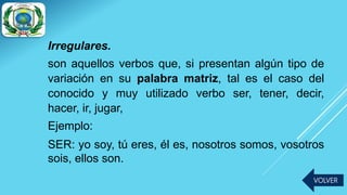 Irregulares.
son aquellos verbos que, si presentan algún tipo de
variación en su palabra matriz, tal es el caso del
conocido y muy utilizado verbo ser, tener, decir,
hacer, ir, jugar,
Ejemplo:
SER: yo soy, tú eres, él es, nosotros somos, vosotros
sois, ellos son.
VOLVER
 