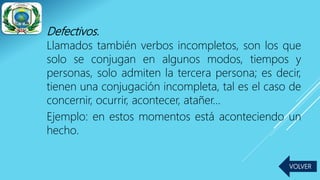 Defectivos.
Llamados también verbos incompletos, son los que
solo se conjugan en algunos modos, tiempos y
personas, solo admiten la tercera persona; es decir,
tienen una conjugación incompleta, tal es el caso de
concernir, ocurrir, acontecer, atañer…
Ejemplo: en estos momentos está aconteciendo un
hecho.
VOLVER
 