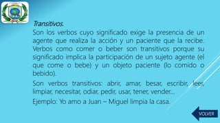 Transitivos.
Son los verbos cuyo significado exige la presencia de un
agente que realiza la acción y un paciente que la recibe.
Verbos como comer o beber son transitivos porque su
significado implica la participación de un sujeto agente (el
que come o bebe) y un objeto paciente (lo comido o
bebido).
Son verbos transitivos: abrir, amar, besar, escribir, leer,
limpiar, necesitar, odiar, pedir, usar, tener, vender…
Ejemplo: Yo amo a Juan – Miguel limpia la casa.
VOLVER
 