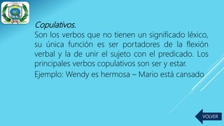 Copulativos.
Son los verbos que no tienen un significado léxico,
su única función es ser portadores de la flexión
verbal y la de unir el sujeto con el predicado. Los
principales verbos copulativos son ser y estar.
Ejemplo: Wendy es hermosa – Mario está cansado
VOLVER
 