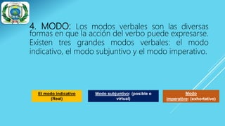 4. MODO: Los modos verbales son las diversas
formas en que la acción del verbo puede expresarse.
Existen tres grandes modos verbales: el modo
indicativo, el modo subjuntivo y el modo imperativo.
El modo indicativo
(Real)
Modo subjuntivo: (posible o
virtual)
Modo
imperativo: (exhortativo)
 