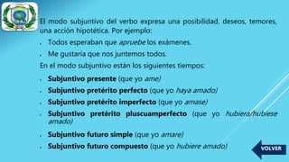 El modo subjuntivo del verbo expresa una posibilidad, deseos, temores,
una acción hipotética. Por ejemplo:
 Todos esperaban que apruebe los exámenes.
 Me gustaría que nos juntemos todos.
En el modo subjuntivo están los siguientes tiempos:
 Subjuntivo presente (que yo ame)
 Subjuntivo pretérito perfecto (que yo haya amado)
 Subjuntivo pretérito imperfecto (que yo amase)
 Subjuntivo pretérito pluscuamperfecto (que yo hubiera/hubiese
amado)
 Subjuntivo futuro simple (que yo amare)
 Subjuntivo futuro compuesto (que yo hubiere amado) VOLVER
 
