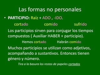 Las formas no personales
• PARTICIPIO: Raíz + ADO , -IDO.
cortado comido sufrido
Los participios sirven para conjugar los tiempos
compuestos ( Auxiliar HABER + participio).
Hemos cortado Habrán comido
Muchos participios se utilizan como adjetivos,
acompañando a sustantivos. Entonces tienen
género y número.
Tira a la basura los restos de papeles cortados
 