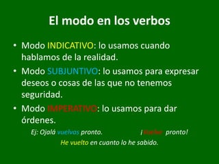 El modo en los verbos
• Modo INDICATIVO: lo usamos cuando
hablamos de la realidad.
• Modo SUBJUNTIVO: lo usamos para expresar
deseos o cosas de las que no tenemos
seguridad.
• Modo IMPERATIVO: lo usamos para dar
órdenes.
Ej: Ojalá vuelvas pronto. ¡Vuelve pronto!
He vuelto en cuanto lo he sabido.
 