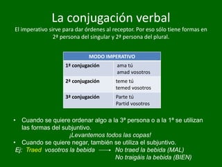 La conjugación verbal
El imperativo sirve para dar órdenes al receptor. Por eso sólo tiene formas en
2ª persona del singular y 2ª persona del plural.
MODO IMPERATIVO
1ª conjugación ama tú
amad vosotros
2ª conjugación teme tú
temed vosotros
3ª conjugación Parte tú
Partid vosotros
• Cuando se quiere ordenar algo a la 3ª persona o a la 1ª se utilizan
las formas del subjuntivo.
¡Levantemos todos las copas!
• Cuando se quiere negar, también se utiliza el subjuntivo.
Ej: Traed vosotros la bebida No traed la bebida (MAL)
No traigáis la bebida (BIEN)
 