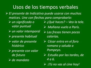 Usos de los tiempos verbales
 un significado o
valor puntual
 un valor intemporal
 presente habitual
 valor de presente
histórico
 presente con valor
de futuro
 de mandato
 ¿Qué haces? – Veo la tele.
 Mañana vuelo a París.
 Las fresas tienen pocas
calorías.
 César entra en el foro
romano y saluda a
Pompeyo.
 Estudio por las tardes, de
4 a 6.
 ¡Tú no vas al cine hoy!
 El presente de Indicativo puede usarse con muchos
matices. Une con flechas para comprobarlo:
 