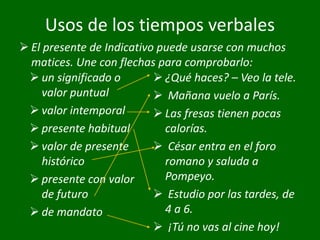 Usos de los tiempos verbales
 un significado o
valor puntual
 valor intemporal
 presente habitual
 valor de presente
histórico
 presente con valor
de futuro
 de mandato
 ¿Qué haces? – Veo la tele.
 Mañana vuelo a París.
 Las fresas tienen pocas
calorías.
 César entra en el foro
romano y saluda a
Pompeyo.
 Estudio por las tardes, de
4 a 6.
 ¡Tú no vas al cine hoy!
 El presente de Indicativo puede usarse con muchos
matices. Une con flechas para comprobarlo:
 