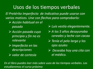 Usos de los tiempos verbales
 Acción habitual en el
pasado
 Acción pasada cuyo
principio y fin no es
relevante
 Imperfecto en las
descripciones
 valor de cortesía
 Luis vestía elegantemente.
 A los 5 años desayunaba
cereales y leche con cacao
 Tenía el pelo largo y los
ojos azules
 Deseaba hoy una cita con
el médico.
El Pretérito Imperfecto de Indicativo puede usarse con
varios matices. Une con flechas para comprobarlo:
En el libro puedes leer más sobre usos de los tiempos verbales. Los
estudiaremos el curso próximo
 