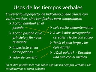 Usos de los tiempos verbales
 Acción habitual en el
pasado
 Acción pasada cuyo
principio y fin no es
relevante
 Imperfecto en las
descripciones
 valor de cortesía
 Luis vestía elegantemente.
 A los 5 años desayunaba
cereales y leche con cacao
 Tenía el pelo largo y los
ojos azules
 ¿Qué quiere? - Deseaba
una cita con el médico.
El Pretérito Imperfecto de Indicativo puede usarse con
varios matices. Une con flechas para comprobarlo:
En el libro puedes leer más sobre usos de los tiempos verbales. Los
estudiaremos el curso próximo
 