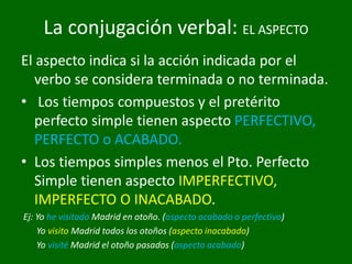 La conjugación verbal: EL ASPECTO
El aspecto indica si la acción indicada por el
verbo se considera terminada o no terminada.
• Los tiempos compuestos y el pretérito
perfecto simple tienen aspecto PERFECTIVO,
PERFECTO o ACABADO.
• Los tiempos simples menos el Pto. Perfecto
Simple tienen aspecto IMPERFECTIVO,
IMPERFECTO O INACABADO.
Ej: Yo he visitado Madrid en otoño. (aspecto acabado o perfectivo)
Yo visito Madrid todos los otoños (aspecto inacabado)
Yo visité Madrid el otoño pasados (aspecto acabado)
 