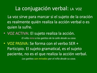 La conjugación verbal: LA VOZ
La voz sirve para marcar si el sujeto de la oración
es realmente quién realiza la acción verbal o es
quien la sufre.
• VOZ ACTIVA: El sujeto realiza la acción.
El niño mira a los gatitos de la calle desde su casa.
• VOZ PASIVA: Se forma con el verbo SER +
Participio. El sujeto gramatical, es el sujeto
paciente, no es el que realiza la acción verbal.
Los gatitos son mirados por el niño desde su casa.
 