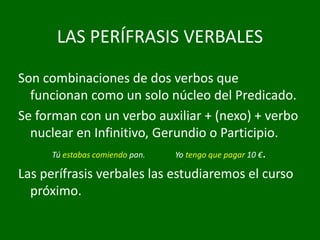 LAS PERÍFRASIS VERBALES
Son combinaciones de dos verbos que
funcionan como un solo núcleo del Predicado.
Se forman con un verbo auxiliar + (nexo) + verbo
nuclear en Infinitivo, Gerundio o Participio.
Tú estabas comiendo pan. Yo tengo que pagar 10 €.
Las perífrasis verbales las estudiaremos el curso
próximo.
 