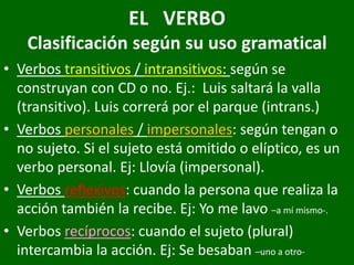 EL VERBO
Clasificación según su uso gramatical
• Verbos transitivos / intransitivos: según se
construyan con CD o no. Ej.: Luis saltará la valla
(transitivo). Luis correrá por el parque (intrans.)
• Verbos personales / impersonales: según tengan o
no sujeto. Si el sujeto está omitido o elíptico, es un
verbo personal. Ej: Llovía (impersonal).
• Verbos reflexivos: cuando la persona que realiza la
acción también la recibe. Ej: Yo me lavo –a mí mismo-.
• Verbos recíprocos: cuando el sujeto (plural)
intercambia la acción. Ej: Se besaban –uno a otro-
 