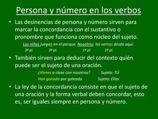 Persona y número en los verbos
• Las desinencias de persona y número sirven para
marcar la concordancia con el sustantivo o
pronombre que funciona como núcleo del sujeto.
Las niñas juegan en el parque. Nosotros las vemos desde aquí.
3ª pl. 3ª pl. 1ª pl. 1ª pl.
• También sirven para deducir del contexto quién
puede ser el sujeto de una oración.
¿Vienes a clase con nosotros? Sujeto: TÚ
Han ganado por goleada. Sujeto: Ellos
• La ley de la concordancia consiste en que el sujeto de
una oración y la forma verbal deben concordar, esto
es, ser iguales siempre en persona y número.
 