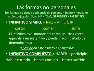 • INFINITIVO SIMPLE = Raíz + AR, ER, IR
cortar comer sufrir
El infinitivo es el nombre del verbo. Muchas veces
equivale a un sustantivo y puede ir acompañado de
determinantes:
“El callar en este asunto es peligroso”
• INFINITIVO COMPUESTO = HABER + participio
Haber cortado Haber comido Haber sufrido
Las formas no personales
Son las que no tienen desinencia de persona, número y modo, no
están conjugadas. Son: INFINITIVO, GERUNDIO Y PARTICIPIO.
 