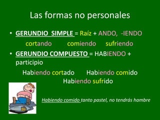 • GERUNDIO SIMPLE = Raíz + ANDO, -IENDO
cortando comiendo sufriendo
• GERUNDIO COMPUESTO = HABIENDO +
participio
Habiendo cortado Habiendo comido
Habiendo sufrido
Habiendo comido tanto pastel, no tendrás hambre
Las formas no personales
 
