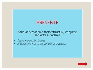 PRESENTE
Sitúa los hechos en el momento actual, en que se
encuentra el hablante:
• Pedro mueve los brazos
• El delantero marca un gol por la izquierda
 