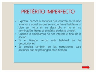 PRETÉRITO IMPERFECTO
• Expresa hechos o acciones que ocurren en tiempo
anterior a aquel en que se encuentra el hablante, si
bien son vista en su desarrollo y no en su
terminación (frente al pretérito perfecto simple).
• Cuando la empleamos no nos interesa el final de la
acción.
• Es el tiempo verbal más habitual en las
descripciones.
• Se emplea también en las narraciones para
acciones que se prolongan en el tiempo.
 