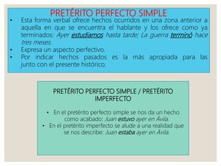 PRETÉRITO PERFECTO SIMPLE
• Esta forma verbal ofrece hechos ocurridos en una zona anterior a
aquella en que se encuentra el hablante y los ofrece como ya
terminados: Ayer estudiamos hasta tarde; La guerra terminó hace
tres meses.
• Expresa un aspecto perfectivo.
• Por indicar hechos pasados es la más apropiada para las
junto con el presente histórico.
PRETÉRITO PERFECTO SIMPLE / PRETÉRITO
IMPERFECTO
• En el pretérito perfecto simple se nos da un hecho
como acabado: Juan estuvo ayer en Ávila.
• En el pretérito imperfecto se alude a una realidad que
se nos describe: Juan estaba ayer en Ávila.
 