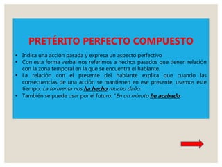 PRETÉRITO PERFECTO COMPUESTO
• Indica una acción pasada y expresa un aspecto perfectivo
• Con esta forma verbal nos referimos a hechos pasados que tienen relación
con la zona temporal en la que se encuentra el hablante.
• La relación con el presente del hablante explica que cuando las
consecuencias de una acción se mantienen en ese presente, usemos este
tiempo: La tormenta nos ha hecho mucho daño.
• También se puede usar por el futuro: “En un minuto he acabado.
 