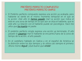 PRETÉRITO PERFECTO COMPUESTO/
PRETÉRITO PERFECTO SIMPLE
• El Pretérito perfecto compuesto expresa una acción ya acabada, pero
hablante se siente en el mismo momento temporal en el que se
la acción: Este año lo hemos pasado mal: La acción que indica el
está en una zona de tiempo en la que aún se sitúa el hablante, que es
este año. La relación con el hablante puede ser psicológica: Hace tres
años que ha muerto mi padre.
• El pretérito perfecto simple expresa una acción ya terminada: El año
pasado lo pasamos mal: El hablante se encuentra fuera de la zona de
tiempo de la acción, el año pasado.
• En el castellano hablado en Galicia y en el español de América se
la distinción entre los dos tiempos y se utiliza casi siempre el primero:
Ahora mismo llegué/ ¡Qué bueno que viniste!
 